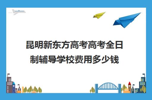 昆明新东方高考高考全日制辅导学校费用多少钱(新东方要学文化课吗)