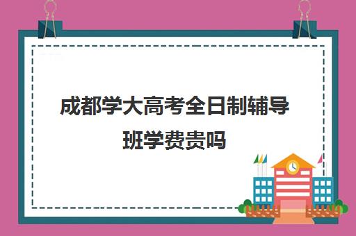 成都学大高考全日制辅导班学费贵吗(成都高三全日制冲刺班哪里好)