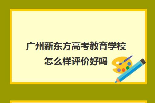 广州新东方高考教育学校怎么样评价好吗(广州新东方教育培训机构地址)