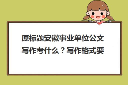 原标题安徽事业单位公文写作考什么？写作格式要求是？新标题安徽事业单位公文写作要