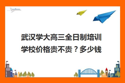 武汉学大高三全日制培训学校价格贵不贵？多少钱一年(新东方高三全日制价格)