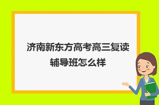 济南新东方高考高三复读辅导班怎么样(新东方高考复读班价格)