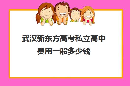 武汉新东方高考私立高中费用一般多少钱(武汉高三培训机构排名前十)