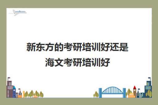 新东方的考研培训好还是海文考研培训好(海文考研是全国第一的考研机构吗)