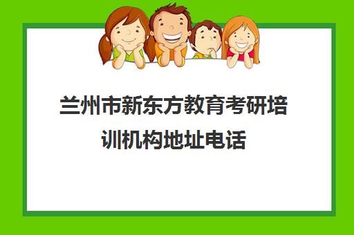 兰州市新东方教育考研培训机构地址电话(兰州新东方培训学校)