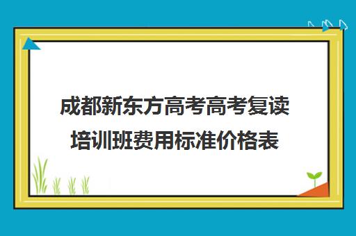 成都新东方高考高考复读培训班费用标准价格表(成都高考复读学校一般都怎么收费)