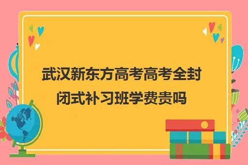 武汉新东方高考高考全封闭式补习班学费贵吗