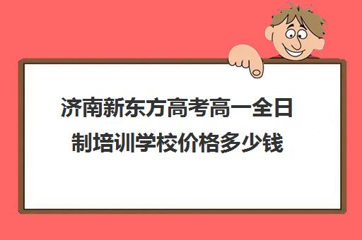 济南新东方高考高一全日制培训学校价格多少钱(新东方全日制高三学费)