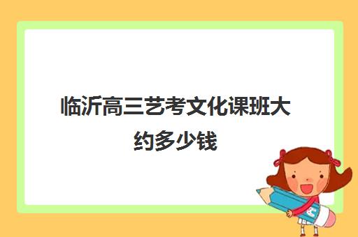 临沂高三艺考文化课班大约多少钱(山东临沂艺校招生要求)