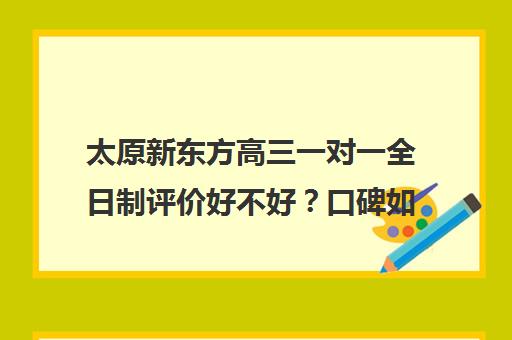 太原新东方高三一对一全日制评价好不好？口碑如何？(太原高三冲刺好的培训机构有哪)