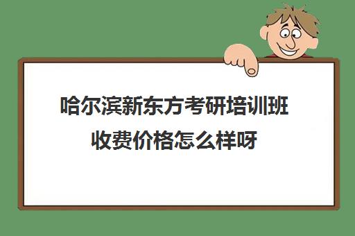 哈尔滨新东方考研培训班收费价格怎么样呀(新东方考研机构怎么样)