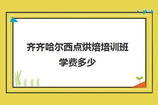 齐齐哈尔西点烘焙培训班学费多少(乌鲁木齐烘焙培训费用大概多少)