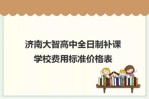 济南大智高中全日制补课学校费用标准价格表(济南排名前十的辅导班)