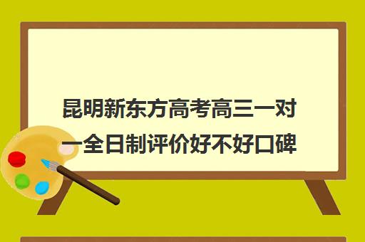 昆明新东方高考高三一对一全日制评价好不好口碑如何(全日制高三封闭辅导班哪个好)