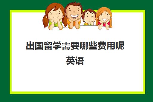 出国留学需要哪些费用呢英语(出国留学一年费用)