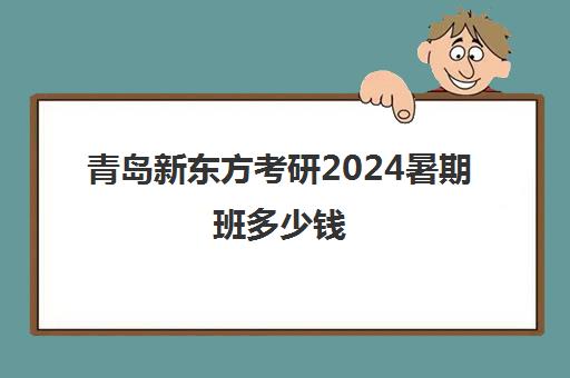 青岛新东方考研2024暑期班多少钱(新东方考研班收费价格表)