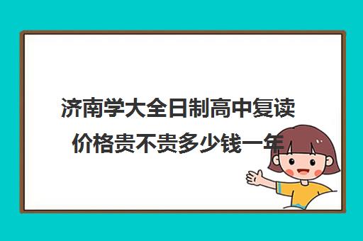 济南学大全日制高中复读价格贵不贵多少钱一年(济南复读学校排行榜)