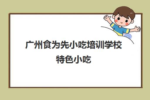 广州食为先小吃培训学校特色小吃(食为先小吃实训机构怎么样)