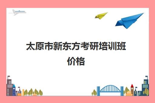 太原市新东方考研培训班价格(新东方考研机构怎么样)