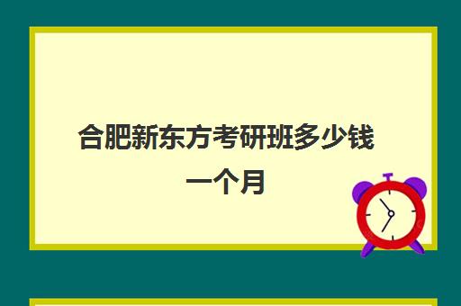 合肥新东方考研班多少钱一个月(合肥新东方隆岗校区)