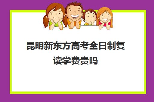 昆明新东方高考全日制复读学费贵吗(昆明高三复读学校学有哪些)