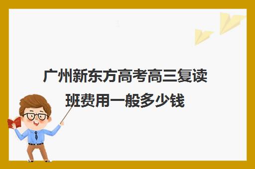 广州新东方高考高三复读班费用一般多少钱(新东方高考复读班价格)