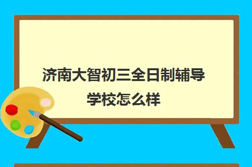 济南大智初三全日制辅导学校怎么样(济南补课机构)