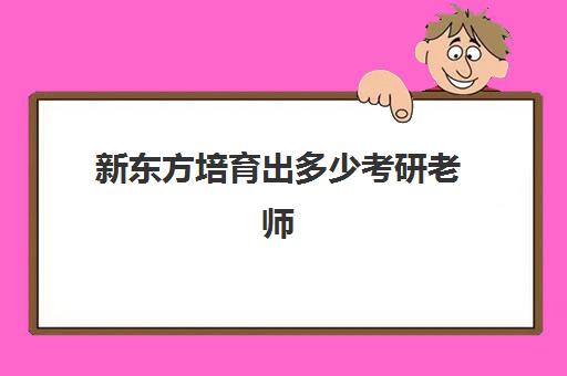 新东方培育出多少考研老师(新东方考研集训营怎么样)