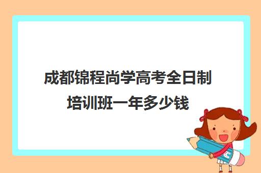 成都锦程尚学高考全日制培训班一年多少钱(成都高三全日制补课一般多少钱)