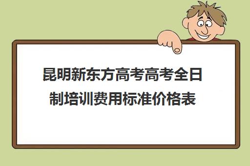 昆明新东方高考高考全日制培训费用标准价格表(新东方全日制高考班怎么样)