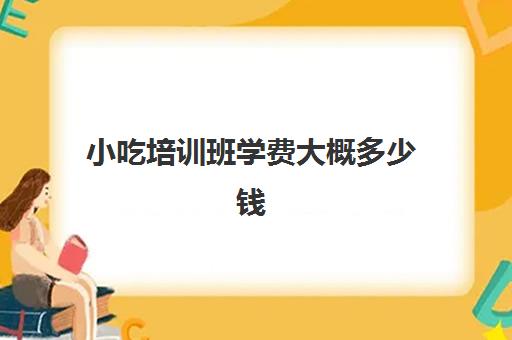 小吃培训班学费大概多少钱(有没有学小吃的培训班)