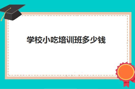 学校小吃培训班多少钱(小吃培训一般要多少钱学费)