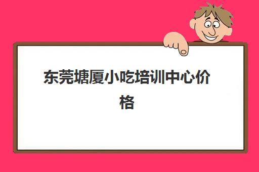 东莞塘厦小吃培训中心价格(东莞塘厦幼小衔接培训)