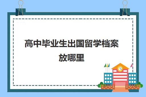 高中毕业生出国留学档案放哪里(高中出国留学档案怎么办)