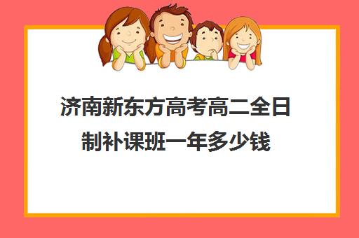 济南新东方高考高二全日制补课班一年多少钱(新东方高三全日制价格)