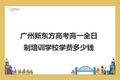 广州新东方高考高一全日制培训学校学费多少钱(高中全日制培训机构)