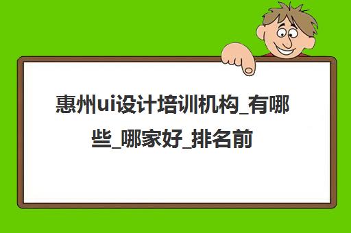 惠州ui设计培训机构_有哪些_哪家好_排名前十推荐