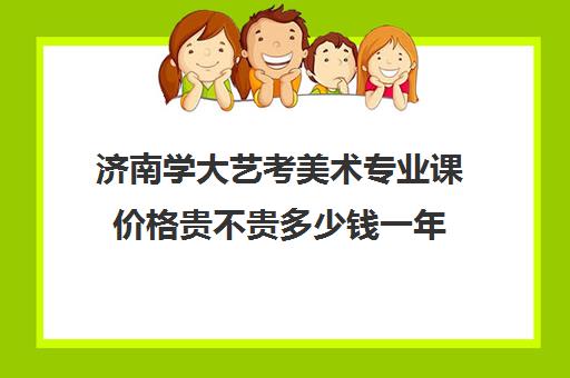 济南学大艺考美术专业课价格贵不贵多少钱一年(山东艺术学院收费标准)