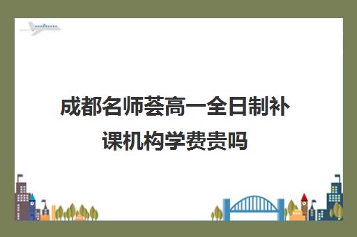 成都名师荟高一全日制补课机构学费贵吗(成都名师荟教育口碑如何)