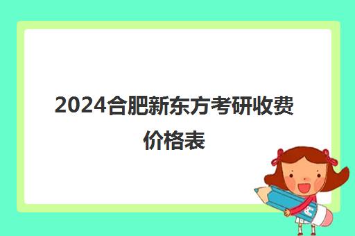 2024合肥新东方考研收费价格表(合肥考研培训机构哪个比较好)