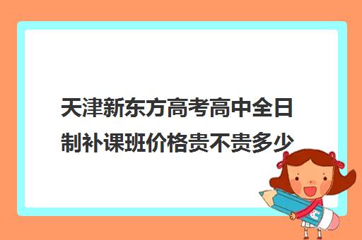 天津新东方高考高中全日制补课班价格贵不贵多少钱一年(天津最好的高中辅导机构)