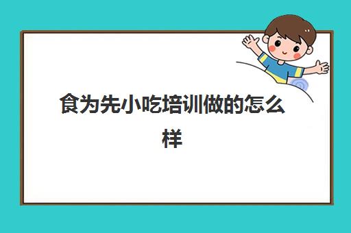 食为先小吃培训做的怎么样(食为先小吃培训正规吗)