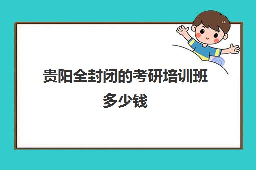 贵阳全封闭的考研培训班多少钱(贵州考研培训机构排名前五的机构)