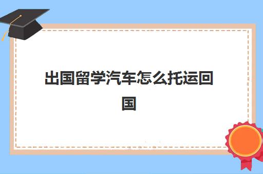 出国留学汽车怎么托运回国(在国外自己的车可以托运回国吗)