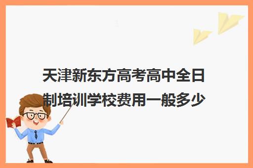 天津新东方高考高中全日制培训学校费用一般多少钱(天津高中一对一补课多少钱一小时)