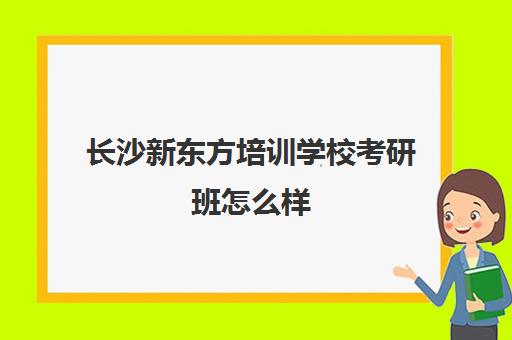 长沙新东方培训学校考研班怎么样(新东方考研怎么样啊)