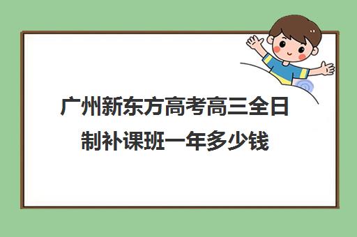 广州新东方高考高三全日制补课班一年多少钱(高三全日制补课机构多少钱)