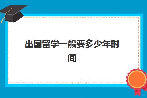 出国留学一般要多少年时间(留学生一般留学几年)