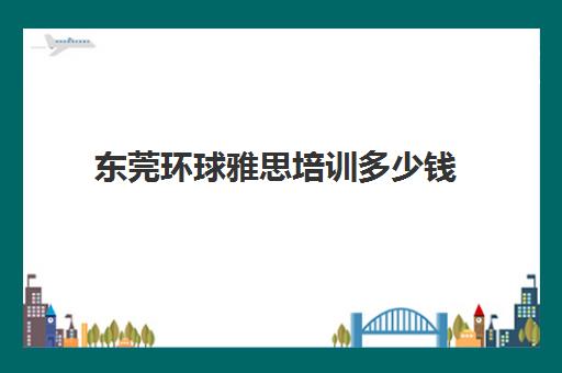 东莞环球雅思培训多少钱(东莞雅思培训班费用一般是多少)