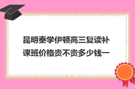 昆明秦学伊顿高三复读补课班价格贵不贵多少钱一年(昆明复读学校学费一般标准)